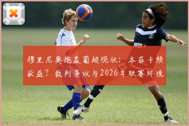 穆里尼奥炮轰葡超现状:本菲卡频获益?裁判争议与2026年联赛环境深度观察