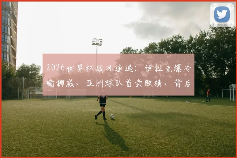 2026世界杯战况速递：伊拉克爆冷输挪威，亚洲球队首尝败绩，背后原因深度分析