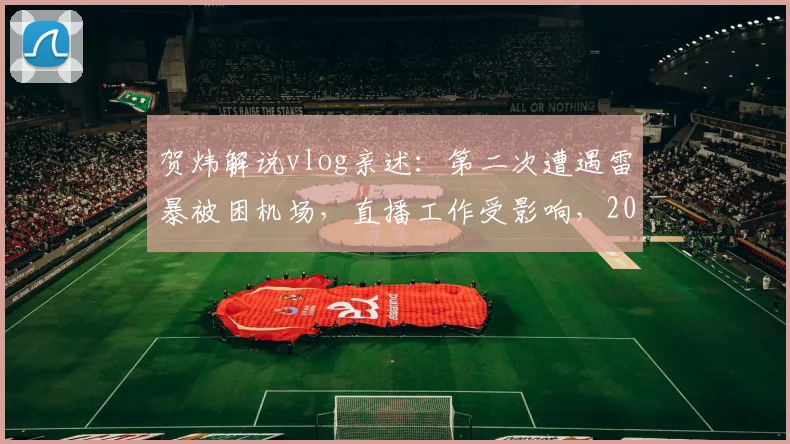 贺炜解说vlog亲述：第二次遭遇雷暴被困机场，直播工作受影响，2026年通宵无眠经历回顾