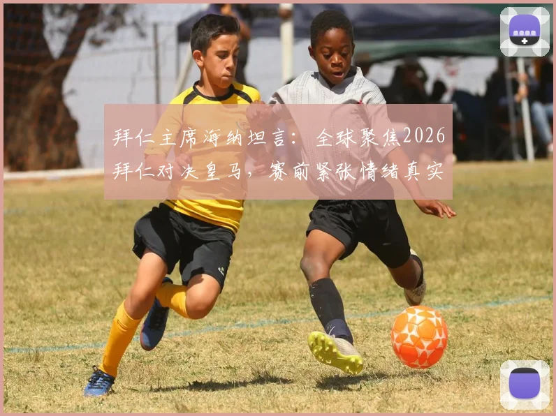拜仁主席海纳坦言：全球聚焦2026拜仁对决皇马，赛前紧张情绪真实剖析与焦点战前瞻