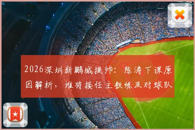 2026深圳新鹏城换帅：陈涛下课原因解析，谁将接任主教练及对球队未来影响