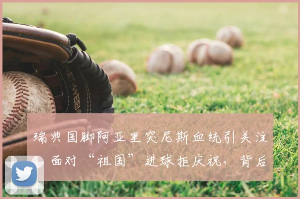 瑞典国脚阿亚里突尼斯血统引关注：面对“祖国”进球拒庆祝，背后原因与双重国籍球员生存现状深度探讨