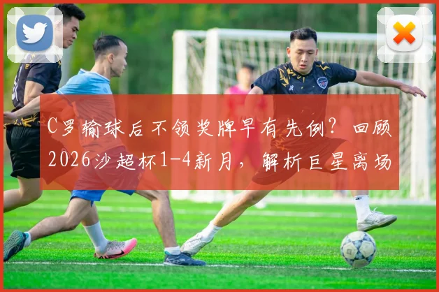 C罗输球后不领奖牌早有先例？回顾2026沙超杯1-4新月，解析巨星离场背后的真实原因与职业态度争议