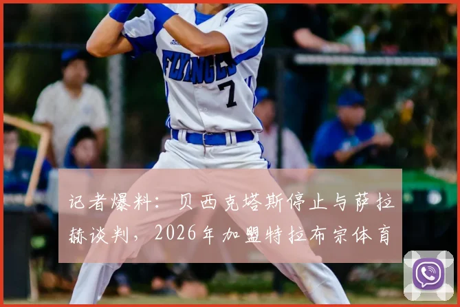 记者爆料:贝西克塔斯停止与萨拉赫谈判,2026年加盟特拉布宗体育可能性大增,独家解析转会背后原因
