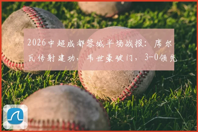 2026中超成都蓉城半场战报：席尔瓦传射建功，韦世豪破门，3-0领先浙江队