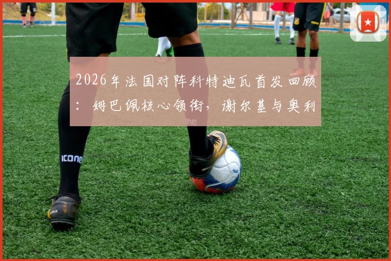 2026年法国对阵科特迪瓦首发回顾：姆巴佩核心领衔，谢尔基与奥利塞出战表现与战术价值全解析