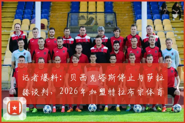 记者爆料：贝西克塔斯停止与萨拉赫谈判，2026年加盟特拉布宗体育可能性大增，独家解析转会背后原因