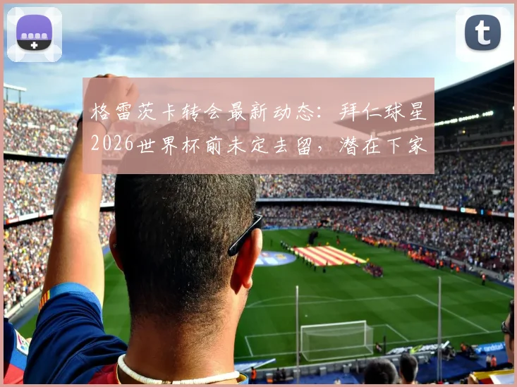 格雷茨卡转会最新动态:拜仁球星2026世界杯前未定去留,潜在下家与未来决定时间点分析
