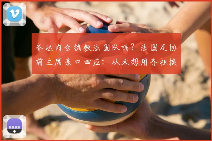齐达内会执教法国队吗？法国足协前主席亲口回应：从未想用齐祖换德尚，前者的能力毋庸置疑