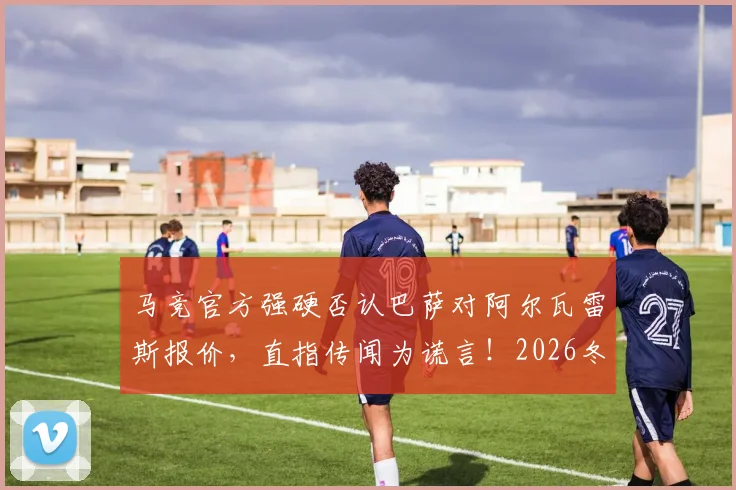 马竞官方强硬否认巴萨对阿尔瓦雷斯报价，直指传闻为谎言！2026冬窗转会风波内幕解读