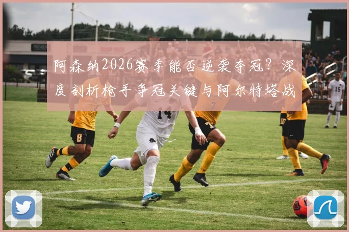 阿森纳2026赛季能否逆袭夺冠？深度剖析枪手争冠关键与阿尔特塔战术进化之路