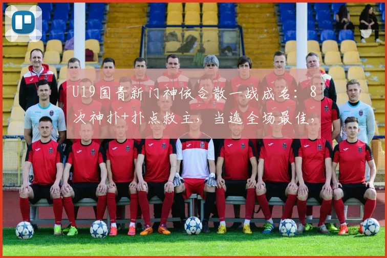 U19国青新门神依合散一战成名：8次神扑+扑点救主，当选全场最佳，未来可期！
