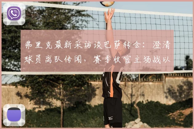 弗里克最新采访谈巴萨转会:澄清球员离队传闻,赛季收官主场战以胜利为目标