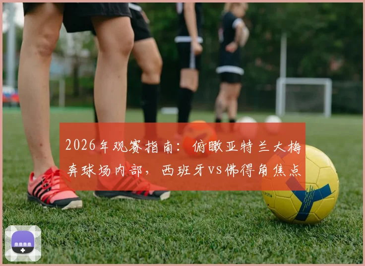 2026年观赛指南：俯瞰亚特兰大梅奔球场内部，西班牙vs佛得角焦点战前瞻及购票攻略