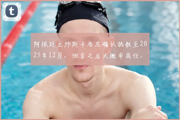 阿根廷主帅斯卡洛尼确认执教至2025年12月,坦言之后大概率离任,引发球迷热议