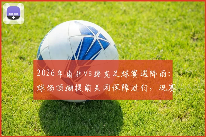 2026年南非vs捷克足球赛遇降雨:球场顶棚提前关闭保障进行,观赛与战术影响全解析