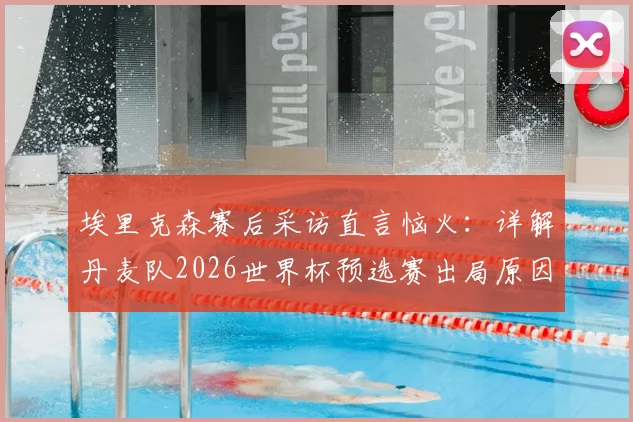埃里克森赛后采访直言恼火：详解丹麦队2026世界杯预选赛出局原因与争议判罚回顾