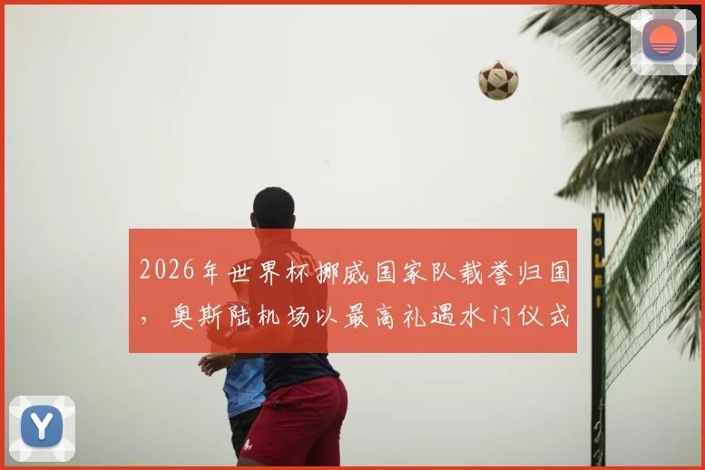 2026年世界杯挪威国家队载誉归国，奥斯陆机场以最高礼遇水门仪式致敬国家英雄