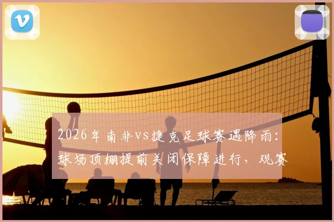 2026年南非vs捷克足球赛遇降雨：球场顶棚提前关闭保障进行，观赛与战术影响全解析