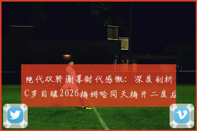 绝代双骄谢幕时代感慨:深度剖析C罗目睹2026梅姆哈同天梅开二度后的真实反应与内心世界