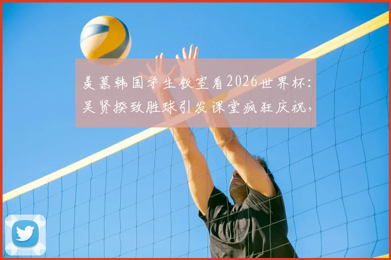 羡慕韩国学生教室看2026世界杯:吴贤揆致胜球引发课堂疯狂庆祝,国内学生如何实现观赛自由?