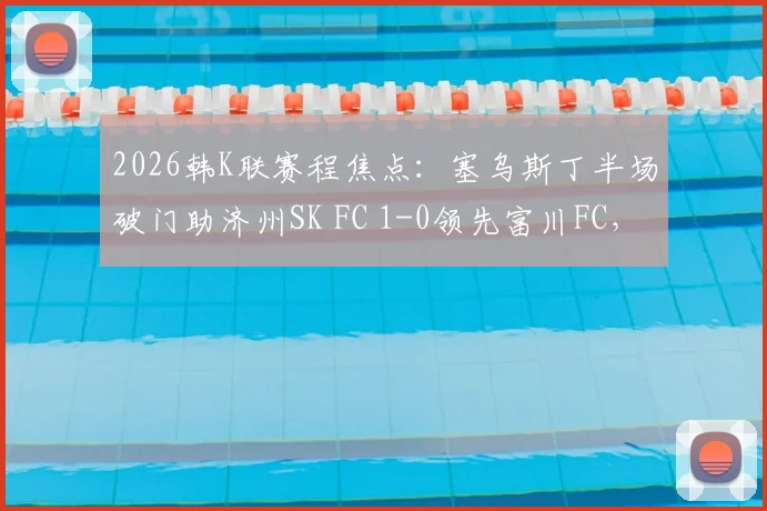 2026韩K联赛程焦点:塞乌斯丁半场破门助济州SK FC 1-0领先富川FC,实时比分及赛后分析解读