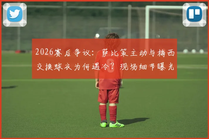2026赛后争议:萨比策主动与梅西交换球衣为何遇冷?现场细节曝光