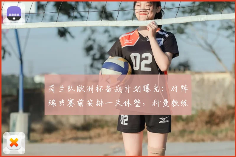 荷兰队欧洲杯备战计划曝光：对阵瑞典赛前安排一天休整，科曼教练组调整训练节奏