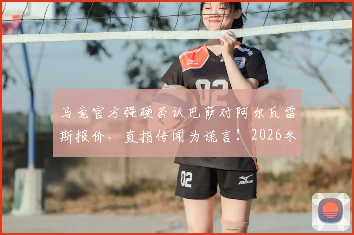 马竞官方强硬否认巴萨对阿尔瓦雷斯报价,直指传闻为谎言!2026冬窗转会风波内幕解读