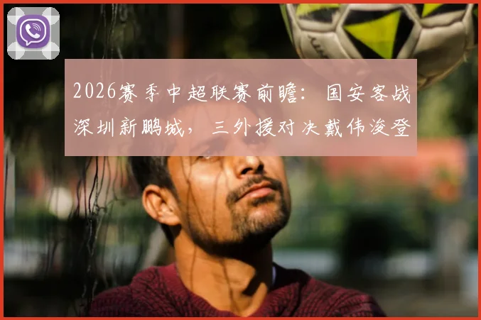 2026赛季中超联赛前瞻：国安客战深圳新鹏城，三外援对决戴伟浚登场，恩科洛洛缺阵影响几何