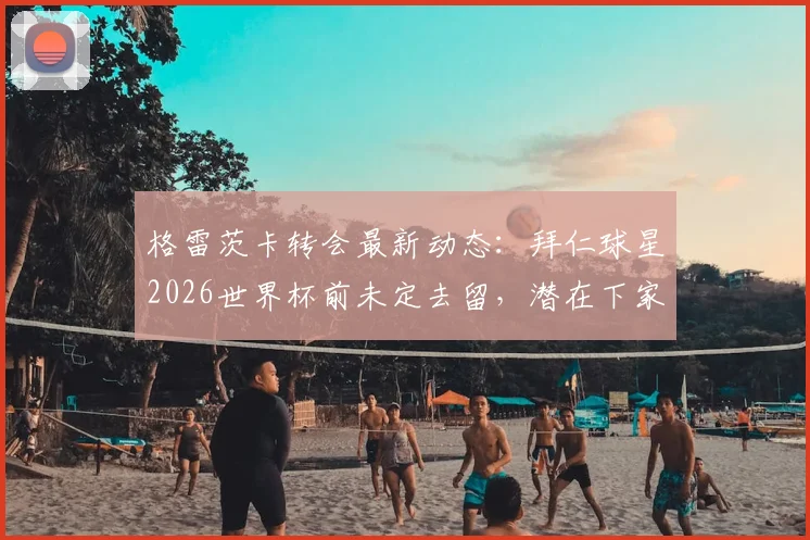 格雷茨卡转会最新动态:拜仁球星2026世界杯前未定去留,潜在下家与未来决定时间点分析