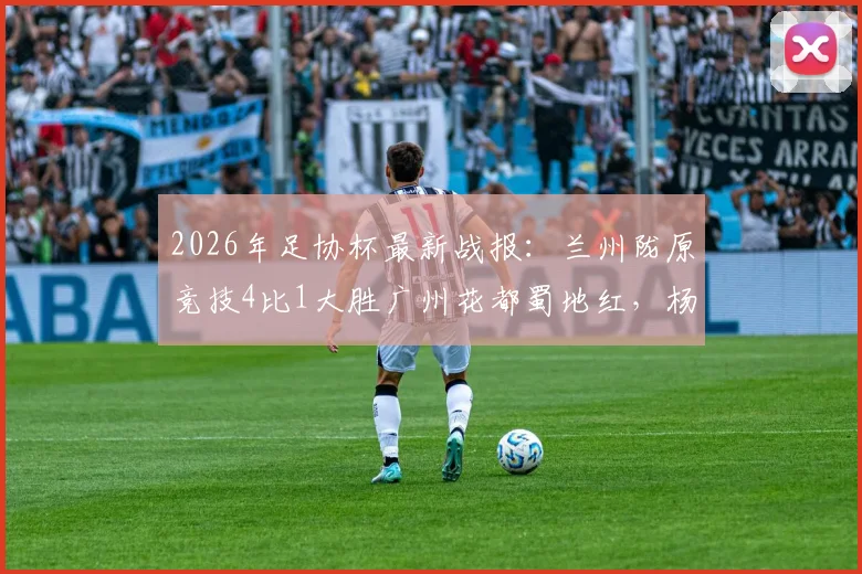 2026年足协杯最新战报:兰州陇原竞技4比1大胜广州花都蜀地红,杨胜茗独中两元主导比赛