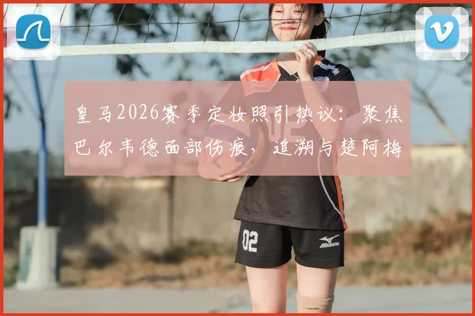 皇马2026赛季定妆照引热议:聚焦巴尔韦德面部伤痕,追溯与楚阿梅尼训练冲突全过程
