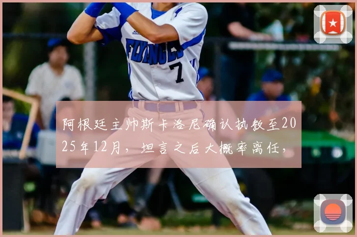 阿根廷主帅斯卡洛尼确认执教至2025年12月，坦言之后大概率离任，引发球迷热议