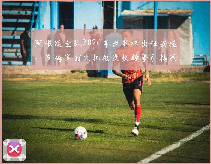 阿根廷全队2026年世界杯出征安检，罗梅罗打火机被没收趣事引梅西大笑，附现场图片与花絮视频