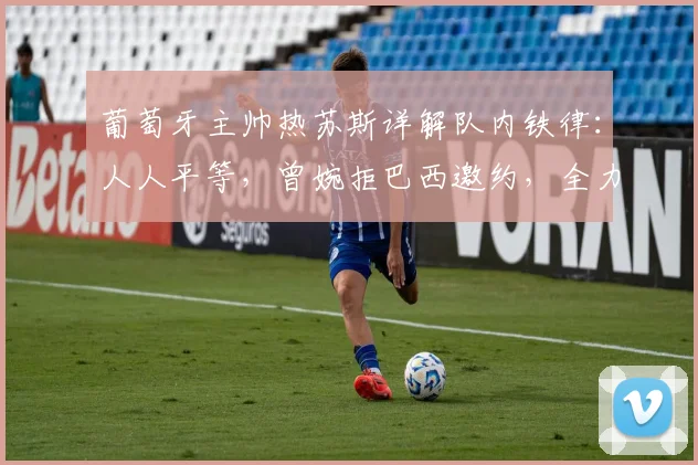 葡萄牙主帅热苏斯详解队内铁律:人人平等,曾婉拒巴西邀约,全力备战2026世界杯