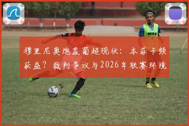 穆里尼奥炮轰葡超现状：本菲卡频获益？裁判争议与2026年联赛环境深度观察