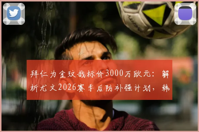 拜仁为金玟哉标价3000万欧元：解析尤文2026赛季后防补强计划，韩国国脚成首要目标