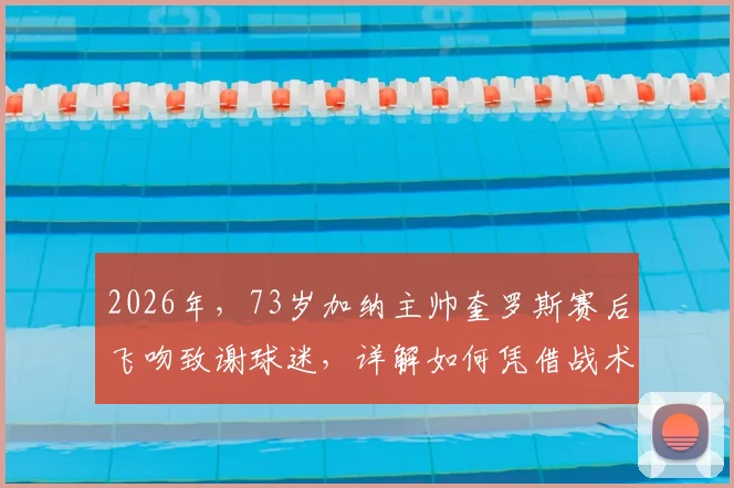 2026年，73岁加纳主帅奎罗斯赛后飞吻致谢球迷，详解如何凭借战术智慧赢下关键比赛