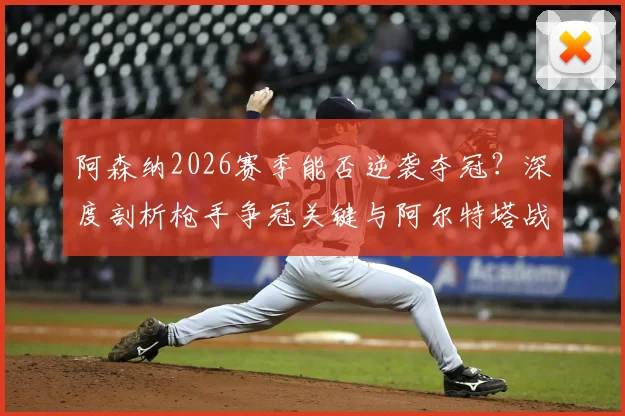 阿森纳2026赛季能否逆袭夺冠？深度剖析枪手争冠关键与阿尔特塔战术进化之路