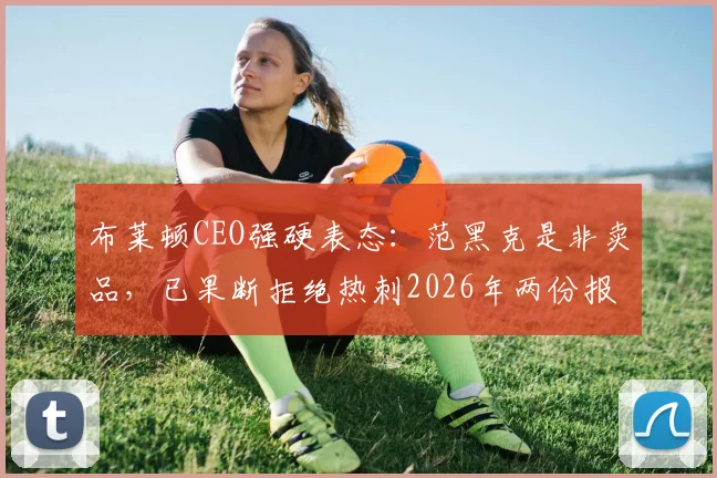 布莱顿CEO强硬表态:范黑克是非卖品,已果断拒绝热刺2026年两份报价