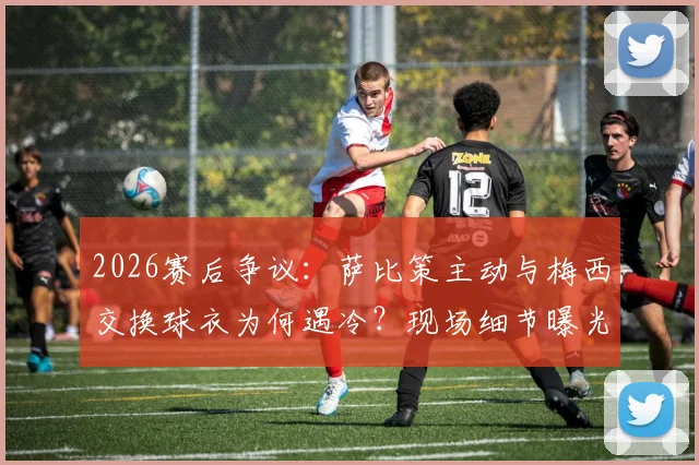 2026赛后争议：萨比策主动与梅西交换球衣为何遇冷？现场细节曝光