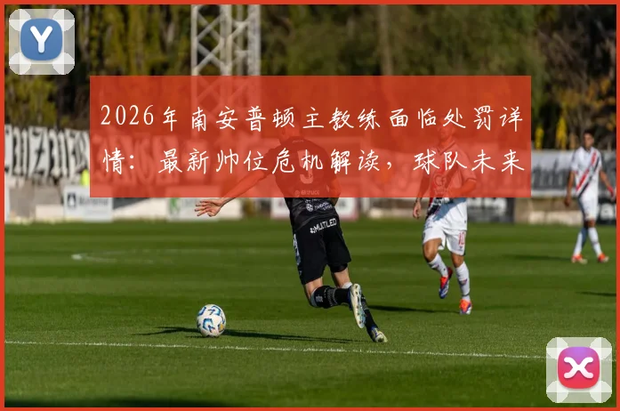 2026年南安普顿主教练面临处罚详情:最新帅位危机解读,球队未来走向分析