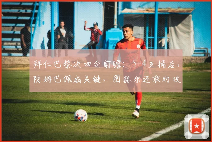 拜仁巴黎次回合前瞻:5-4互捅后,防姆巴佩成关键,图赫尔还敢对攻吗?