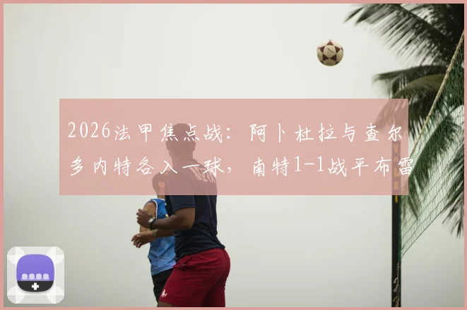 2026法甲焦点战:阿卜杜拉与查尔多内特各入一球,南特1-1战平布雷斯特全场技术统计与赛后分析汇总