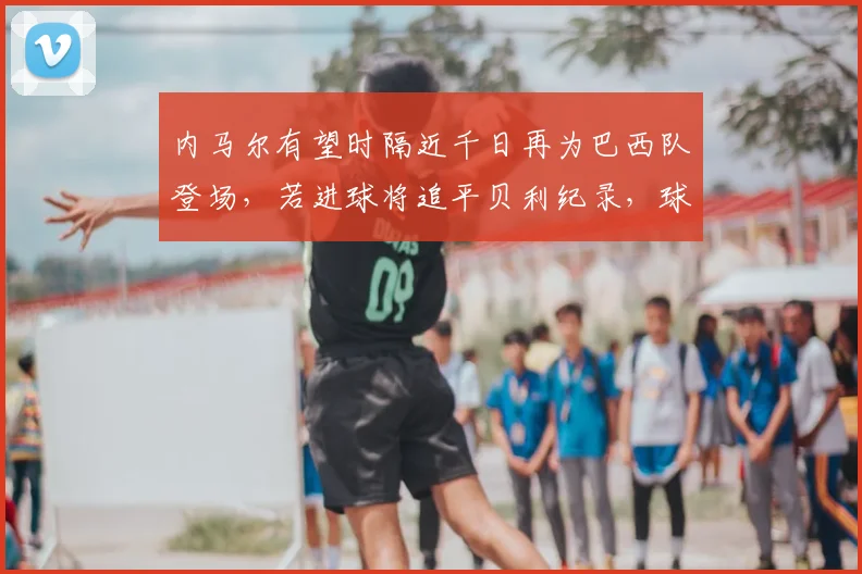 内马尔有望时隔近千日再为巴西队登场，若进球将追平贝利纪录，球迷热议2026世界杯前景