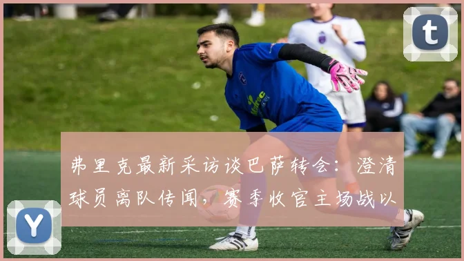 弗里克最新采访谈巴萨转会：澄清球员离队传闻，赛季收官主场战以胜利为目标