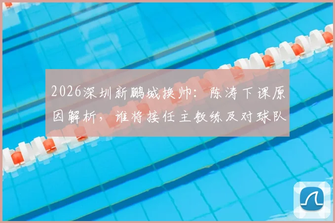 2026深圳新鹏城换帅:陈涛下课原因解析,谁将接任主教练及对球队未来影响