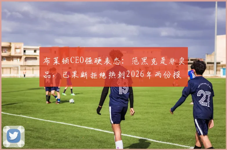 布莱顿CEO强硬表态：范黑克是非卖品，已果断拒绝热刺2026年两份报价